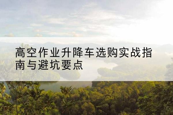 魏县升降车怎么选-高空作业升降车选购实战指南与避坑要点