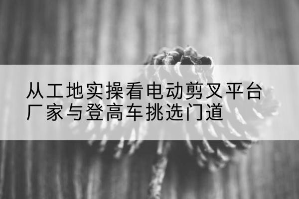 魏县电动剪叉升降平台厂家-从工地实操看电动剪叉平台厂家与登高车挑选门道