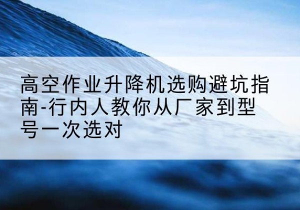魏县升降平台厂家-高空作业升降机选购避坑指南-行内人教你从厂家到型号一次选对