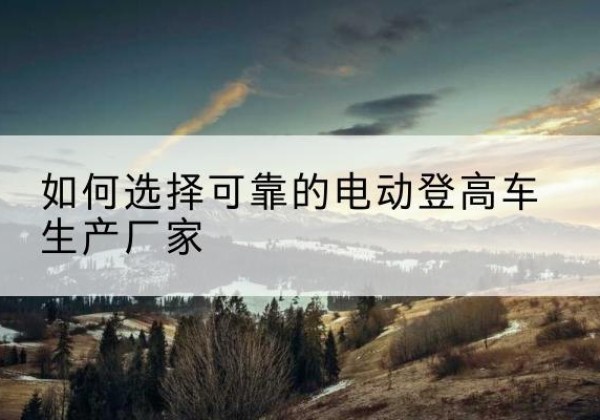 魏县电动登高车厂家-如何选择可靠的电动登高车生产厂家