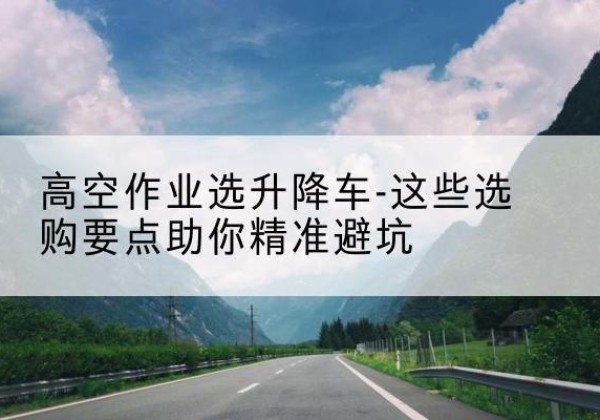 魏县升降车厂家-高空作业选升降车-这些选购要点助你*避坑