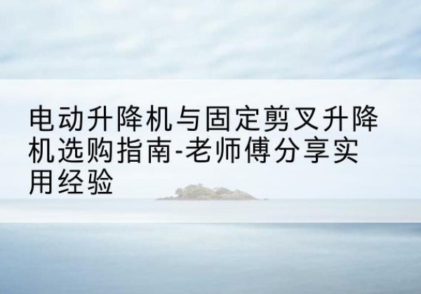 魏县电动升降机怎么选-电动升降机与固定剪叉升降机选购指南-老师傅分享实用经验