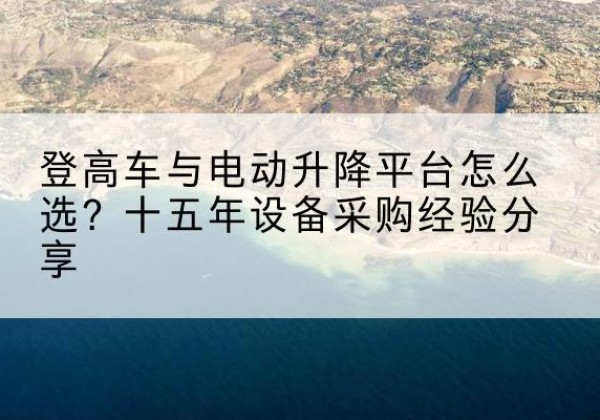 魏县登高车厂家厂家-登高车与电动升降平台怎么选？十五年设备采购经验分享