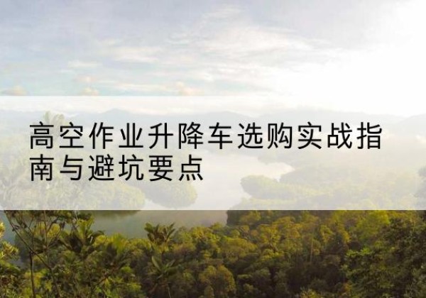 魏县升降车怎么选-高空作业升降车选购实战指南与避坑要点