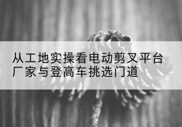 魏县电动剪叉升降平台厂家-从工地实操看电动剪叉平台厂家与登高车挑选门道