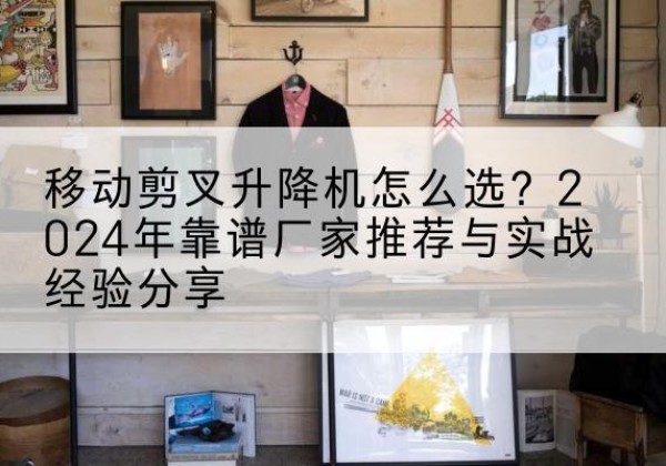 魏县升降平台厂家推荐-移动剪叉升降机怎么选？2024年靠谱厂家推荐与实战经验分享