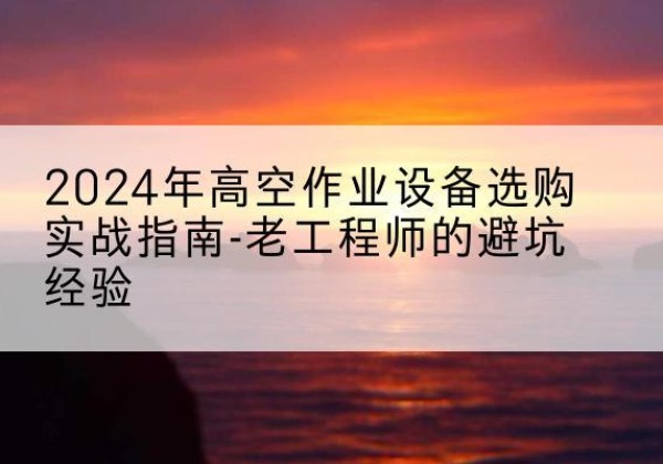魏县高空作业升降机厂家推荐-2024年高空作业设备选购实战指南-老工程师的避坑经验